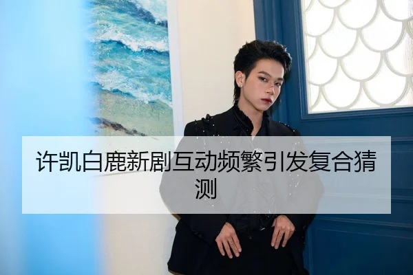 许凯白鹿新剧互动频繁引发复合猜测